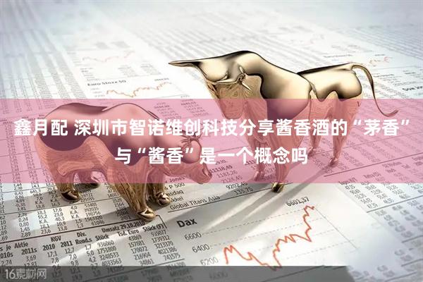 鑫月配 深圳市智诺维创科技分享酱香酒的“茅香”与“酱香”是一个概念吗