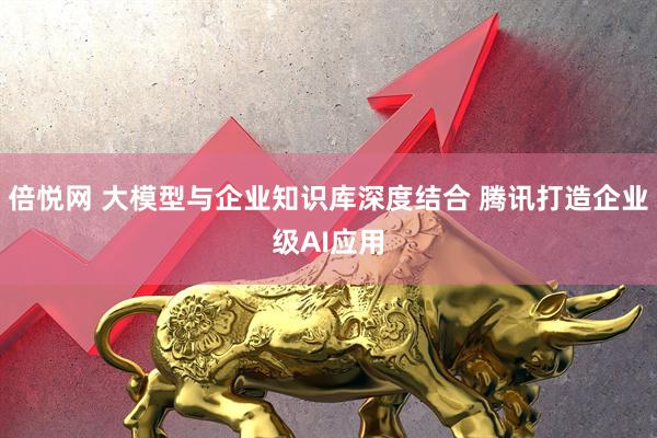倍悦网 大模型与企业知识库深度结合 腾讯打造企业级AI应用