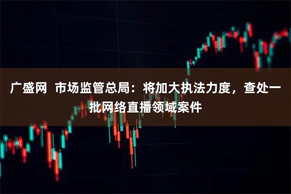 广盛网  市场监管总局：将加大执法力度，查处一批网络直播领域案件