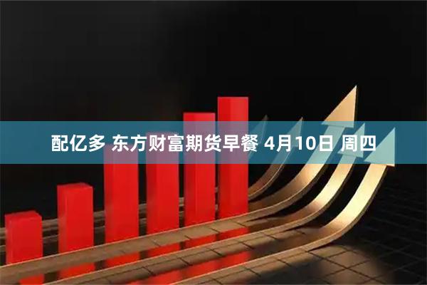 配亿多 东方财富期货早餐 4月10日 周四