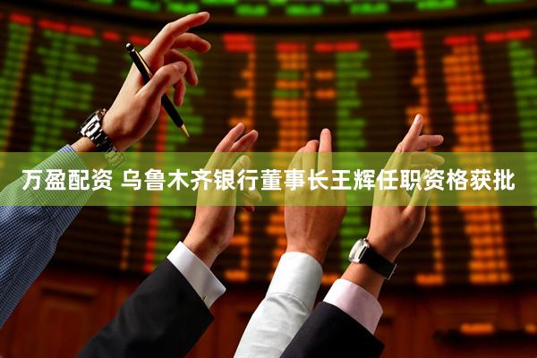 万盈配资 乌鲁木齐银行董事长王辉任职资格获批