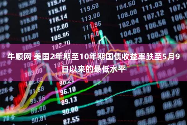 牛顺网 美国2年期至10年期国债收益率跌至5月9日以来的最低水平