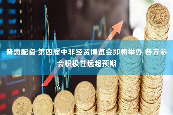 普惠配资 第四届中非经贸博览会即将举办 各方参会积极性远超预期