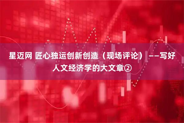 星迈网 匠心独运创新创造（现场评论） ——写好人文经济学的大文章②