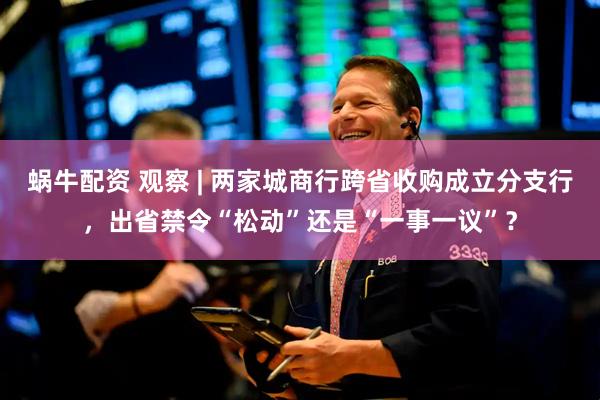 蜗牛配资 观察 | 两家城商行跨省收购成立分支行，出省禁令“松动”还是“一事一议”？