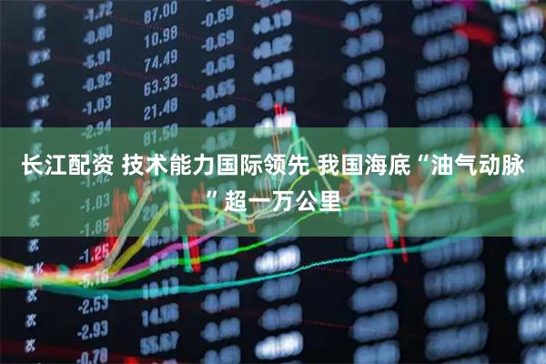 长江配资 技术能力国际领先 我国海底“油气动脉”超一万公里