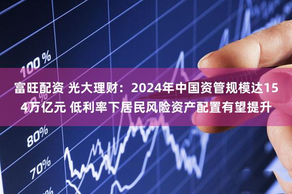 富旺配资 光大理财：2024年中国资管规模达154万亿元 低利率下居民风险资产配置有望提升