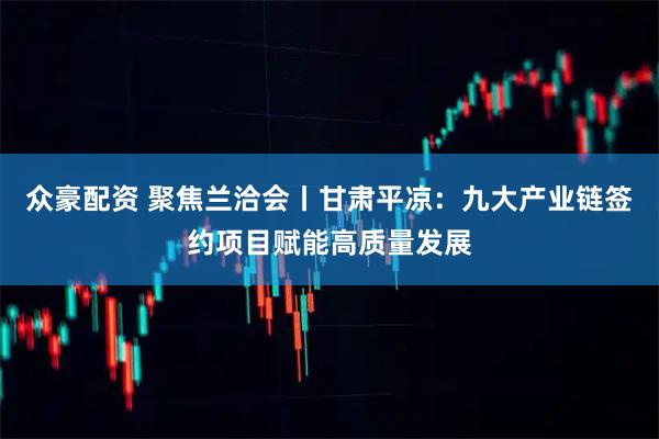 众豪配资 聚焦兰洽会丨甘肃平凉：九大产业链签约项目赋能高质量发展