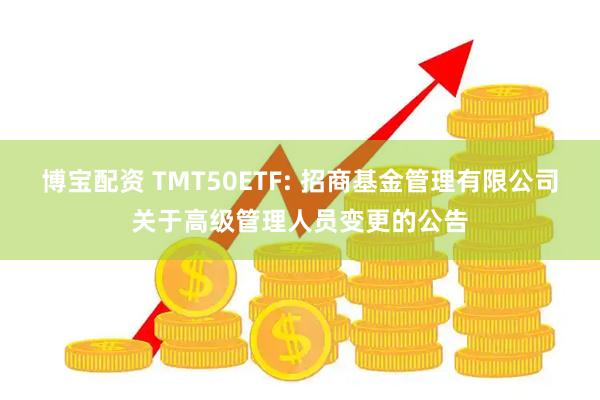 博宝配资 TMT50ETF: 招商基金管理有限公司关于高级管理人员变更的公告