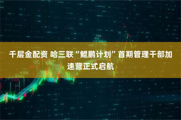 千层金配资 哈三联“鲲鹏计划”首期管理干部加速营正式启航
