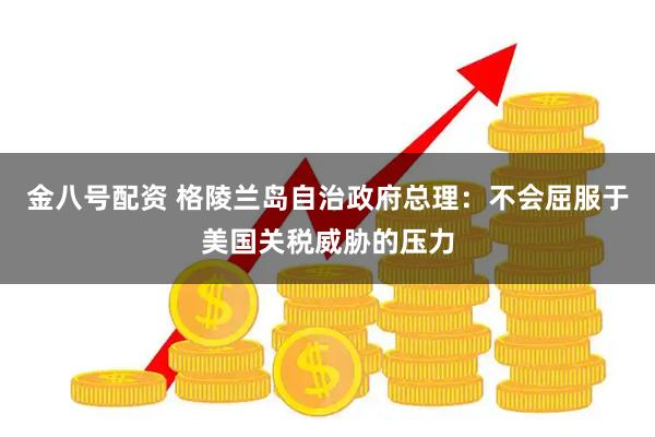 金八号配资 格陵兰岛自治政府总理：不会屈服于美国关税威胁的压力