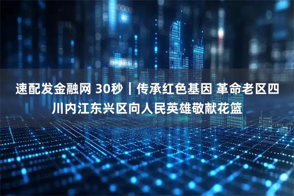 速配发金融网 30秒｜传承红色基因 革命老区四川内江东兴区向人民英雄敬献花篮