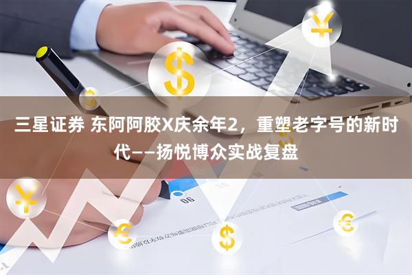 三星证券 东阿阿胶X庆余年2，重塑老字号的新时代——扬悦博众实战复盘