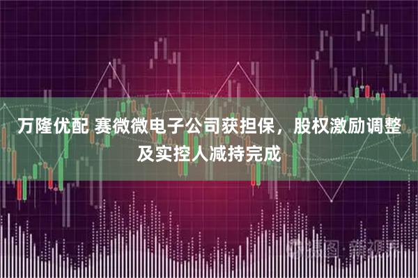 万隆优配 赛微微电子公司获担保，股权激励调整及实控人减持完成