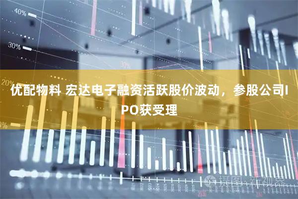 优配物料 宏达电子融资活跃股价波动，参股公司IPO获受理