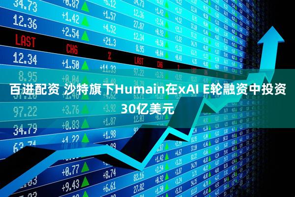 百进配资 沙特旗下Humain在xAI E轮融资中投资30亿美元