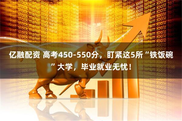 亿融配资 高考450-550分，盯紧这5所“铁饭碗”大学，毕业就业无忧！