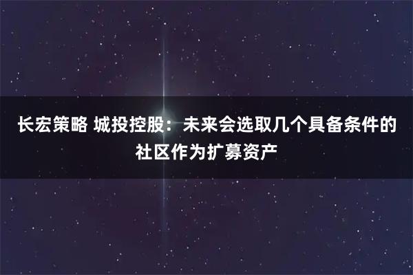 长宏策略 城投控股：未来会选取几个具备条件的社区作为扩募资产