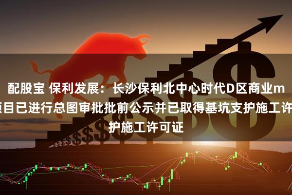 配股宝 保利发展：长沙保利北中心时代D区商业mall项目已进行总图审批批前公示并已取得基坑支护施工许可证