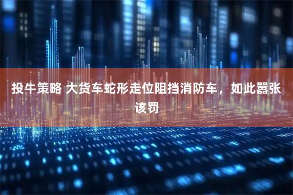 投牛策略 大货车蛇形走位阻挡消防车，如此嚣张该罚