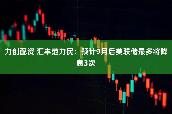 力创配资 汇丰范力民：预计9月后美联储最多将降息3次