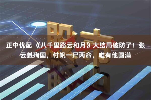 正中优配 《八千里路云和月》大结局破防了！张云魁殉国，付帆一尸两命，唯有他圆满