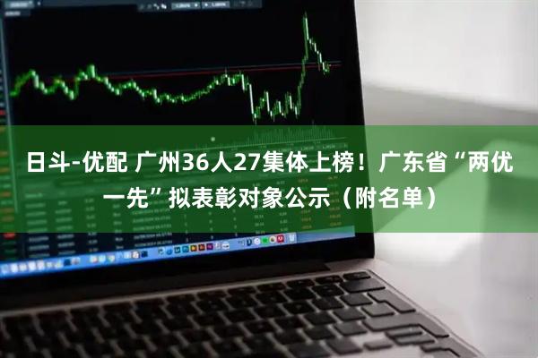 日斗-优配 广州36人27集体上榜！广东省“两优一先”拟表彰对象公示（附名单）