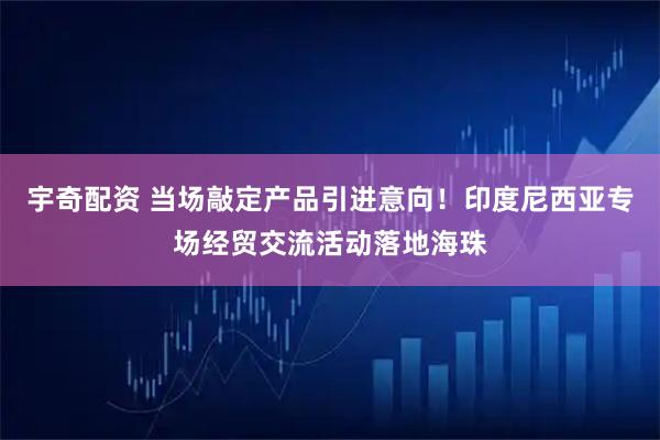 宇奇配资 当场敲定产品引进意向！印度尼西亚专场经贸交流活动落地海珠