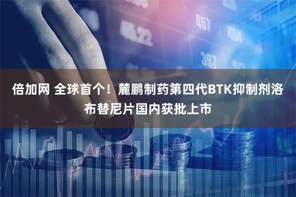 倍加网 全球首个！麓鹏制药第四代BTK抑制剂洛布替尼片国内获批上市